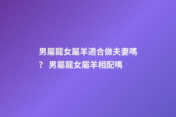 男屬龍女屬羊適合做夫妻嗎？ 男屬龍女屬羊相配嗎-第1張-觀點-玄機派